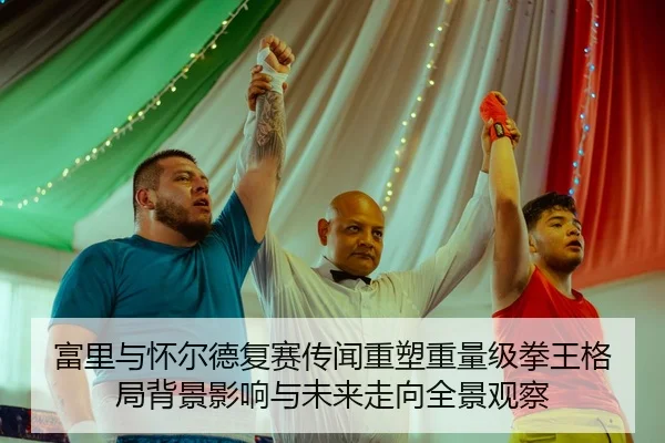 富里与怀尔德复赛传闻重塑重量级拳王格局背景影响与未来走向全景观察