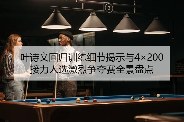 叶诗文回归训练细节揭示与4×200接力人选激烈争夺赛全景盘点